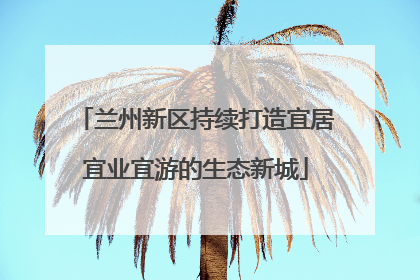 兰州新区持续打造宜居宜业宜游的生态新城